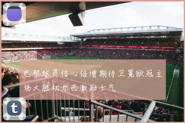 巴黎球员信心倍增期待卫冕欧冠主场大胜切尔西激励士气