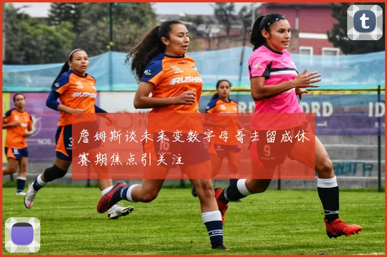 詹姆斯谈未来变数字母哥去留成休赛期焦点引关注