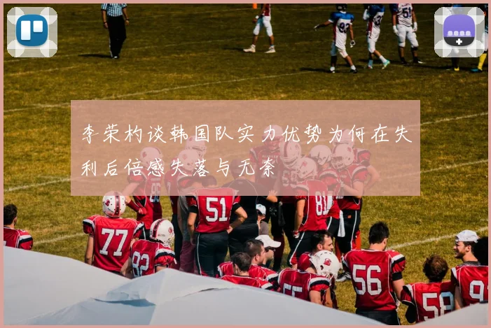 李荣杓谈韩国队实力优势为何在失利后倍感失落与无奈
