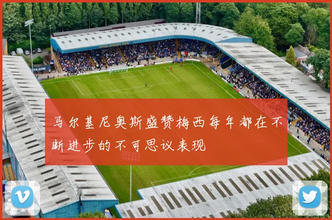 马尔基尼奥斯盛赞梅西每年都在不断进步的不可思议表现