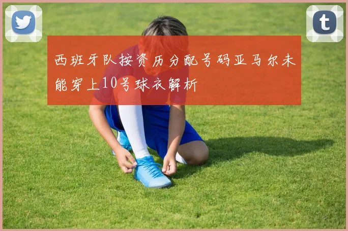 西班牙队按资历分配号码亚马尔未能穿上10号球衣解析