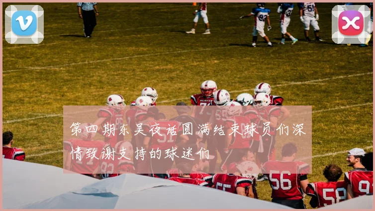 第四期东吴夜话圆满结束球员们深情致谢支持的球迷们