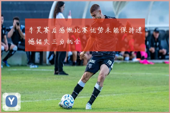 李昊赛后感慨比赛优势未能保持遗憾错失三分机会