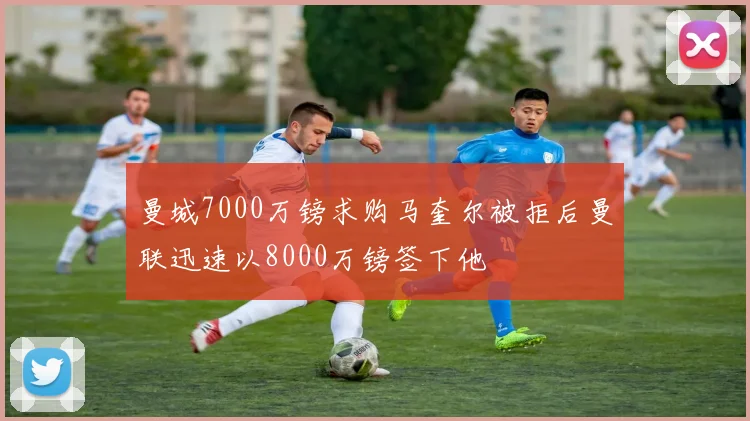 曼城7000万镑求购马奎尔被拒后曼联迅速以8000万镑签下他