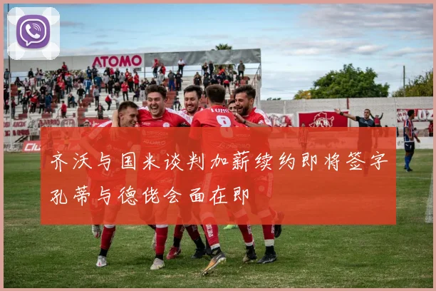 齐沃与国米谈判加薪续约即将签字孔蒂与德佬会面在即