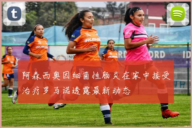 阿森西奥因细菌性肠炎在家中接受治疗罗马诺透露最新动态