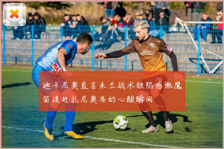 迪卡尼奥直言米兰战术缺陷感慨魔笛追赶扎尼奥洛的心酸瞬间