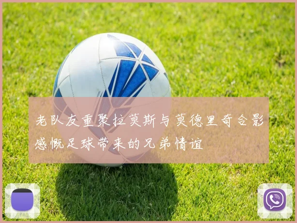 老队友重聚拉莫斯与莫德里奇合影感慨足球带来的兄弟情谊
