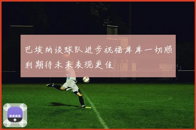 巴埃纳谈球队进步祝福库库一切顺利期待未来表现更佳