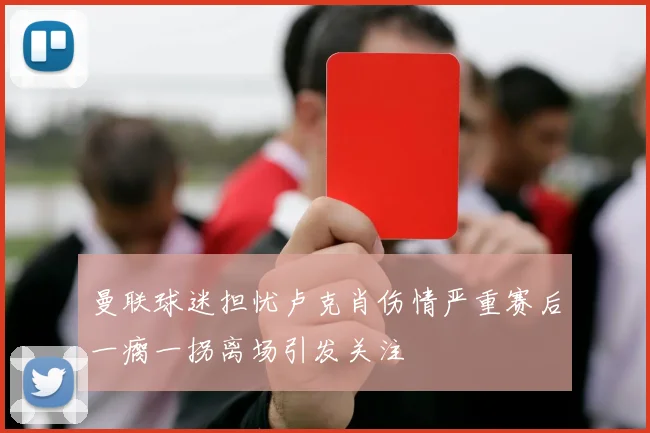 曼联球迷担忧卢克肖伤情严重赛后一瘸一拐离场引发关注