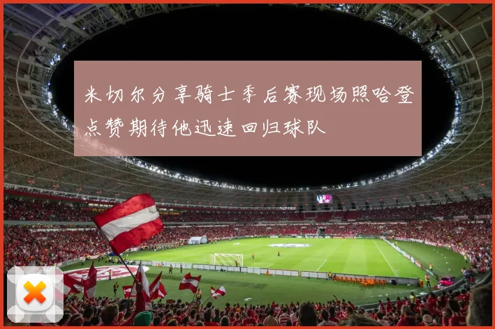 米切尔分享骑士季后赛现场照哈登点赞期待他迅速回归球队