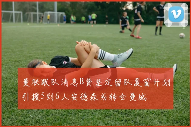 曼联跟队消息B费坚定留队夏窗计划引援5到6人安德森或转会曼城