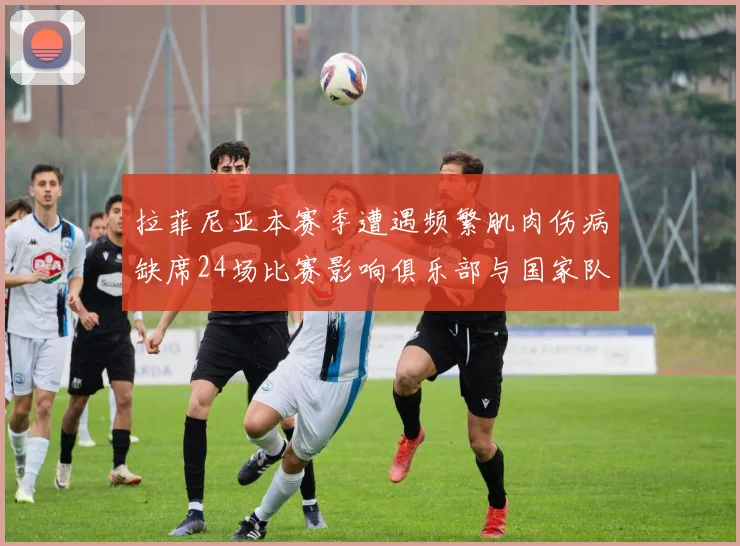 拉菲尼亚本赛季遭遇频繁肌肉伤病缺席24场比赛影响俱乐部与国家队表现