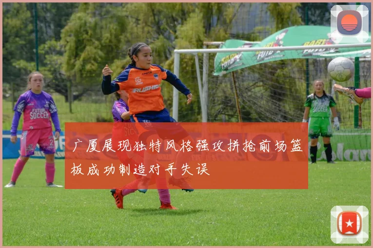 广厦展现独特风格强攻拼抢前场篮板成功制造对手失误