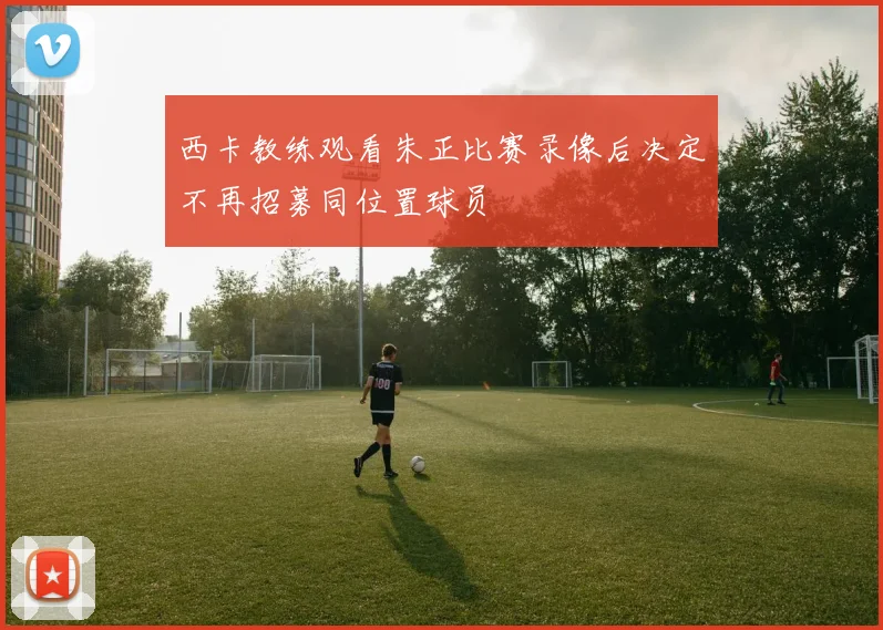 西卡教练观看朱正比赛录像后决定不再招募同位置球员