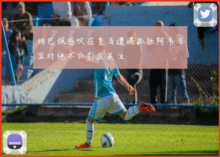 姆巴佩感叹在皇马遭遇孤独阿韦洛亚对他不公引发关注