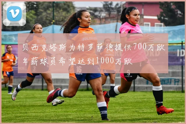 贝西克塔斯为特罗萨德提供700万欧年薪球员希望达到1000万欧