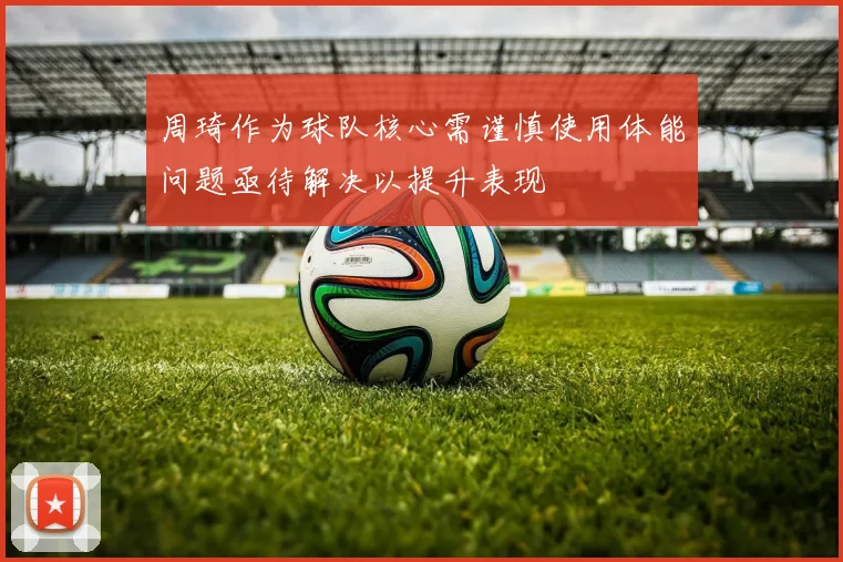 周琦作为球队核心需谨慎使用体能问题亟待解决以提升表现