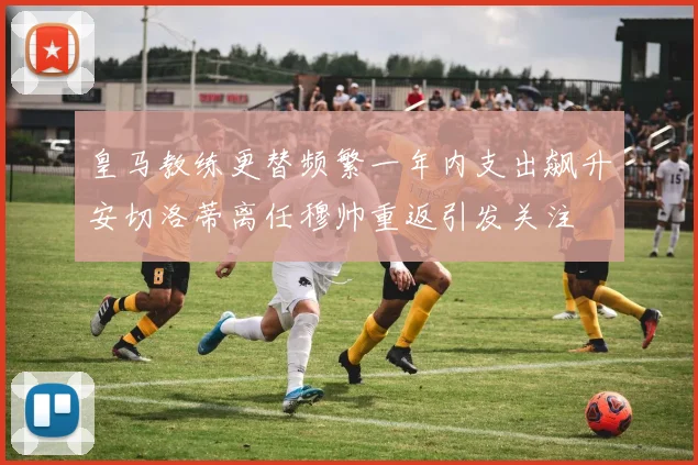 皇马教练更替频繁一年内支出飙升安切洛蒂离任穆帅重返引发关注