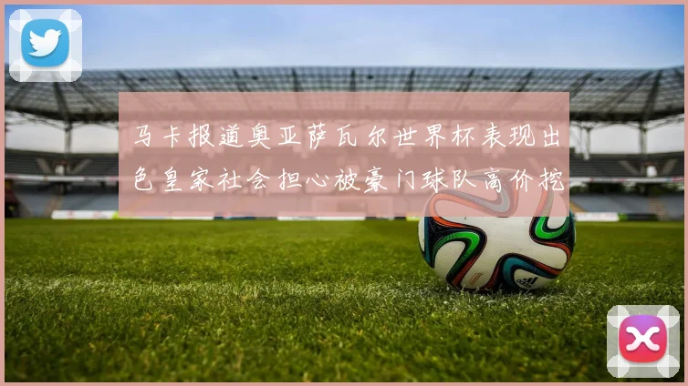 马卡报道奥亚萨瓦尔世界杯表现出色皇家社会担心被豪门球队高价挖角