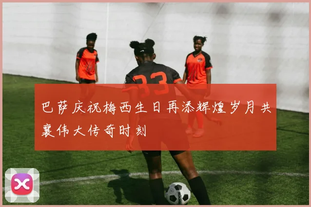巴萨庆祝梅西生日再添辉煌岁月共襄伟大传奇时刻