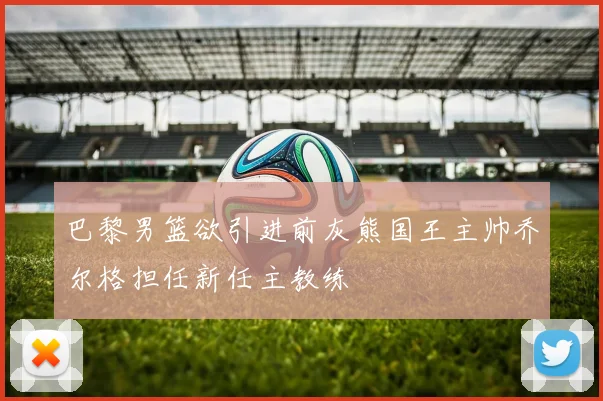 巴黎男篮欲引进前灰熊国王主帅乔尔格担任新任主教练