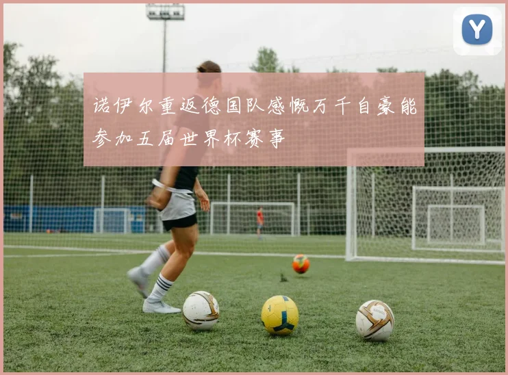 诺伊尔重返德国队感慨万千自豪能参加五届世界杯赛事
