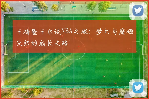 卡梅隆卡尔谈NBA之旅：梦幻与磨砺交织的成长之路