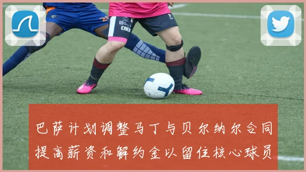 巴萨计划调整马丁与贝尔纳尔合同提高薪资和解约金以留住核心球员