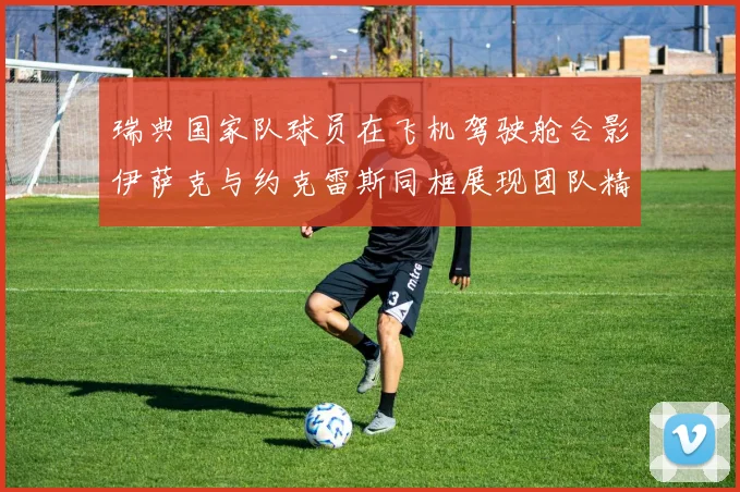 瑞典国家队球员在飞机驾驶舱合影伊萨克与约克雷斯同框展现团队精神